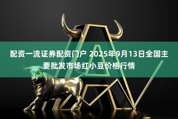 配资一流证券配资门户 2025年9月13日全国主要批发市场红小豆价格行情