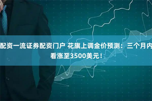 配资一流证券配资门户 花旗上调金价预测：三个月内看涨至3500美元！