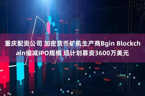 重庆配资公司 加密货币矿机生产商Bgin Blockchain缩减IPO规模 现计划募资3600万美元