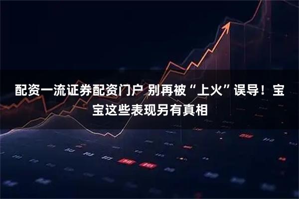 配资一流证券配资门户 别再被“上火”误导！宝宝这些表现另有真相