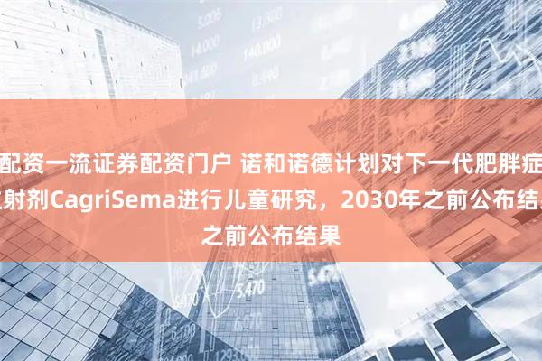 配资一流证券配资门户 诺和诺德计划对下一代肥胖症注射剂CagriSema进行儿童研究，2030年之前公布结果