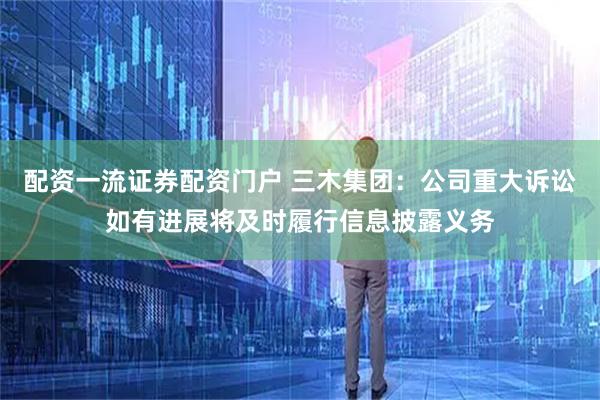 配资一流证券配资门户 三木集团：公司重大诉讼如有进展将及时履行信息披露义务