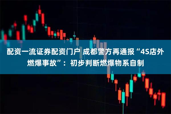 配资一流证券配资门户 成都警方再通报“4S店外燃爆事故”：初步判断燃爆物系自制