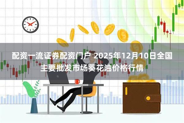 配资一流证券配资门户 2025年12月10日全国主要批发市场葵花油价格行情