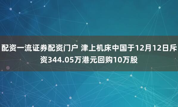配资一流证券配资门户 津上机床中国于12月12日斥资344.05万港元回购10万股