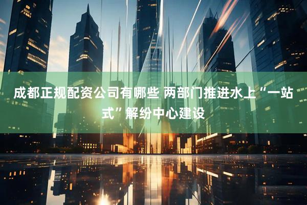 成都正规配资公司有哪些 两部门推进水上“一站式”解纷中心建设