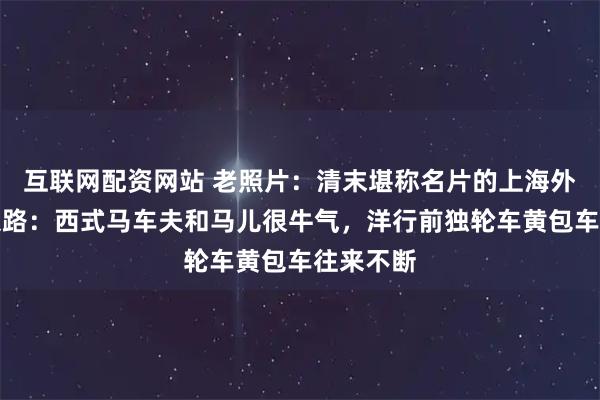 互联网配资网站 老照片：清末堪称名片的上海外滩、南京路：西式马车夫和马儿很牛气，洋行前独轮车黄包车往来不断