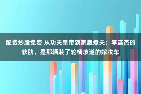 配资炒股免费 从功夫皇帝到家庭煮夫：李连杰的软肋，是那辆装了轮椅坡道的嫁妆车