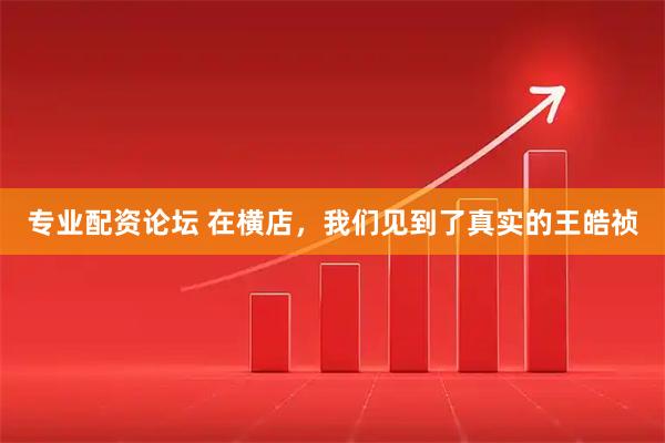 专业配资论坛 在横店,我们见到了真实的王皓祯