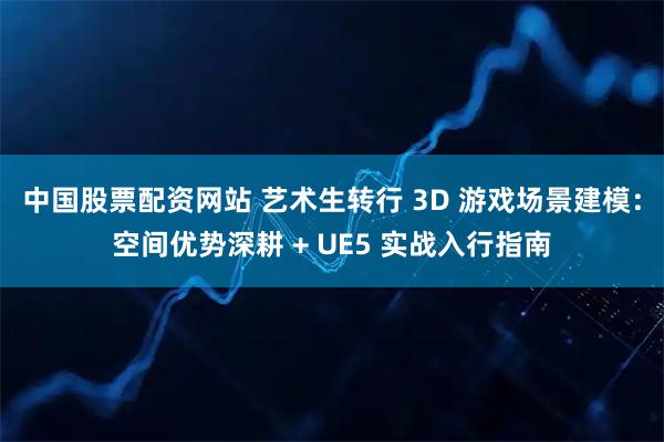 中国股票配资网站 艺术生转行 3D 游戏场景建模：空间优势深耕 + UE5 实战入行指南