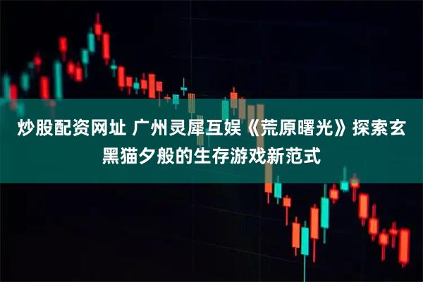 炒股配资网址 广州灵犀互娱《荒原曙光》探索玄黑猫夕般的生存游戏新范式
