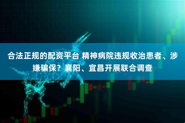 合法正规的配资平台 精神病院违规收治患者、涉嫌骗保？襄阳、宜昌开展联合调查