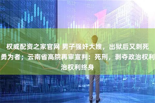 权威配资之家官网 男子强奸大嫂，出狱后又刺死见义勇为者；云南省高院再审宣判：死刑，剥夺政治权利终身