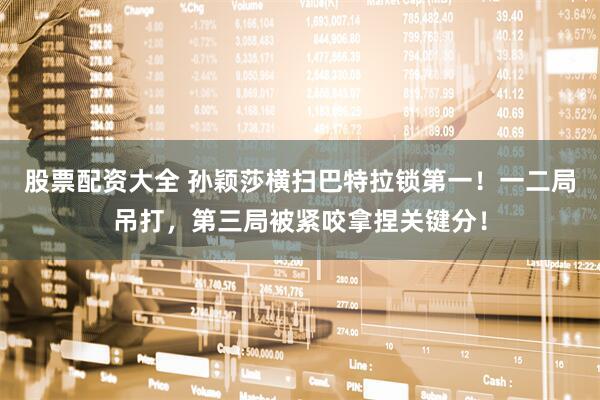 股票配资大全 孙颖莎横扫巴特拉锁第一！一二局吊打，第三局被紧咬拿捏关键分！