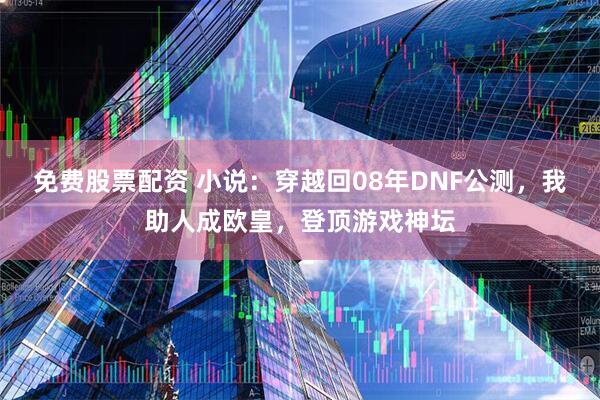 免费股票配资 小说：穿越回08年DNF公测，我助人成欧皇，登顶游戏神坛