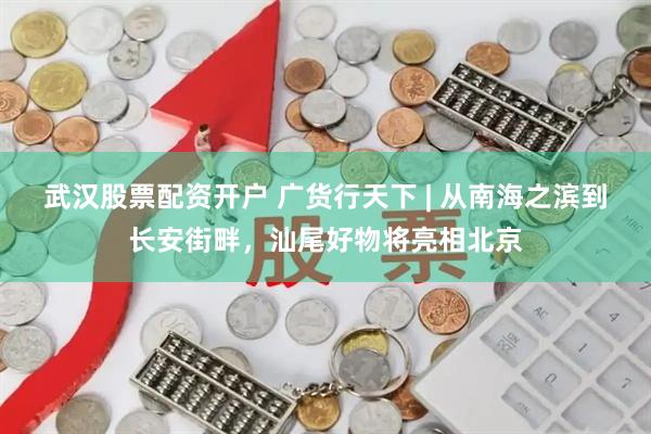 武汉股票配资开户 广货行天下 | 从南海之滨到长安街畔，汕尾好物将亮相北京
