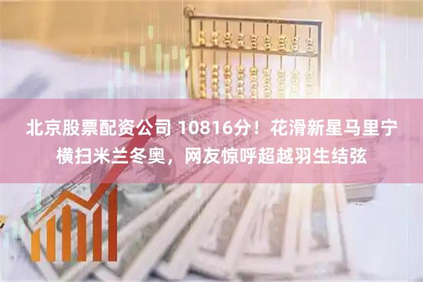 北京股票配资公司 10816分！花滑新星马里宁横扫米兰冬奥，网友惊呼超越羽生结弦