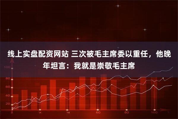 线上实盘配资网站 三次被毛主席委以重任，他晚年坦言：我就是崇敬毛主席