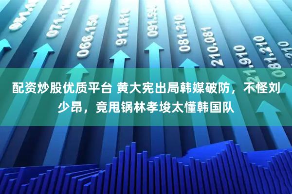配资炒股优质平台 黄大宪出局韩媒破防，不怪刘少昂，竟甩锅林孝埈太懂韩国队