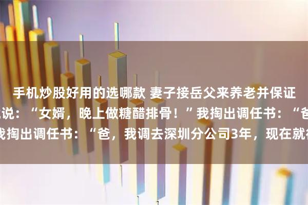 手机炒股好用的选哪款 妻子接岳父来养老并保证不影响我，岳父进门就说：“女婿，晚上做糖醋排骨！”我掏出调任书：“爸，我调去深圳分公司3年，现在就得出发”