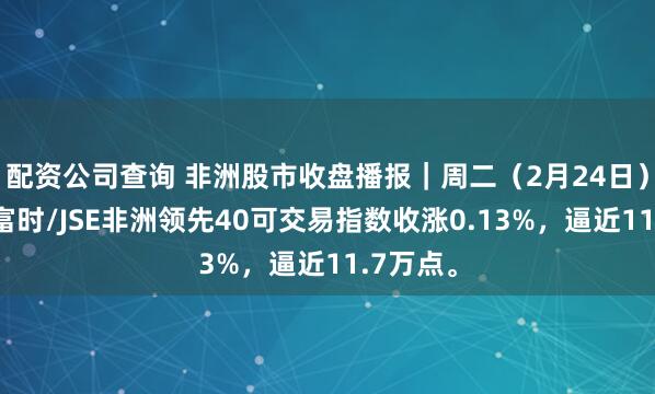 配资公司查询 非洲股市收盘播报｜周二（2月24日），南非富时/JSE非洲领先40可交易指数收涨0.13%，逼近11.7万点。