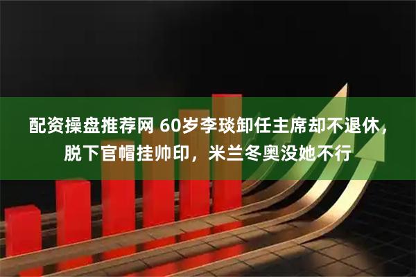 配资操盘推荐网 60岁李琰卸任主席却不退休，脱下官帽挂帅印，米兰冬奥没她不行