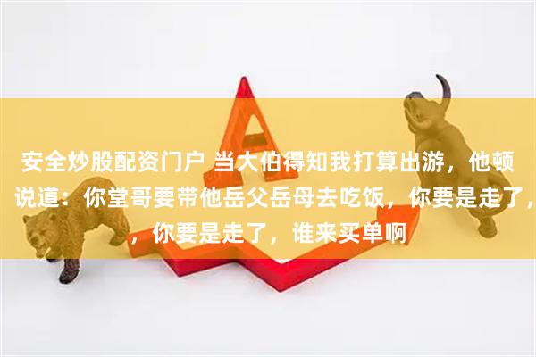安全炒股配资门户 当大伯得知我打算出游，他顿时着急起来，说道：你堂哥要带他岳父岳母去吃饭，你要是走了，谁来买单啊