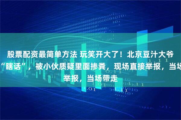 股票配资最简单方法 玩笑开大了！北京豆汁大爷一句 “瞎话”，被小伙质疑里面掺粪，现场直接举报，当场带走