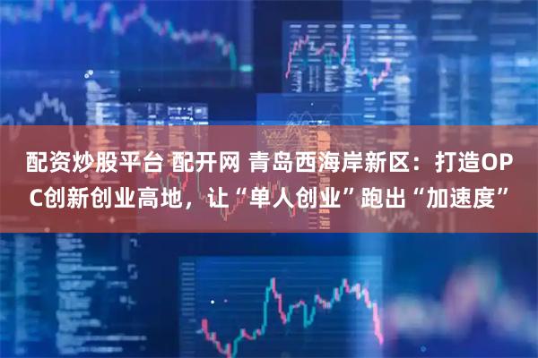 配资炒股平台 配开网 青岛西海岸新区：打造OPC创新创业高地，让“单人创业”跑出“加速度”
