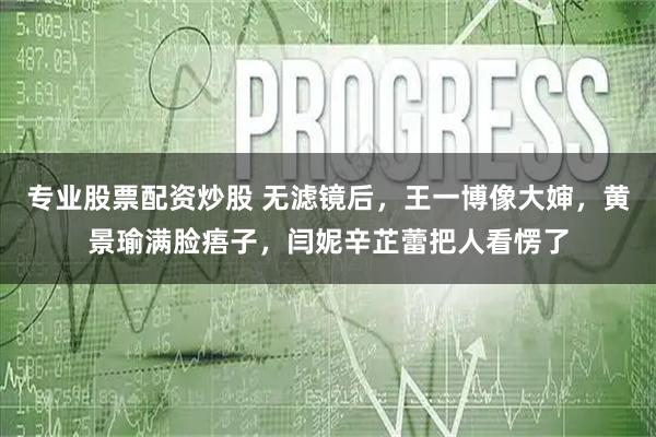 专业股票配资炒股 无滤镜后，王一博像大婶，黄景瑜满脸痦子，闫妮辛芷蕾把人看愣了