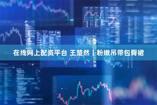 在线网上配资平台 王楚然｜粉嫩吊带包臀裙