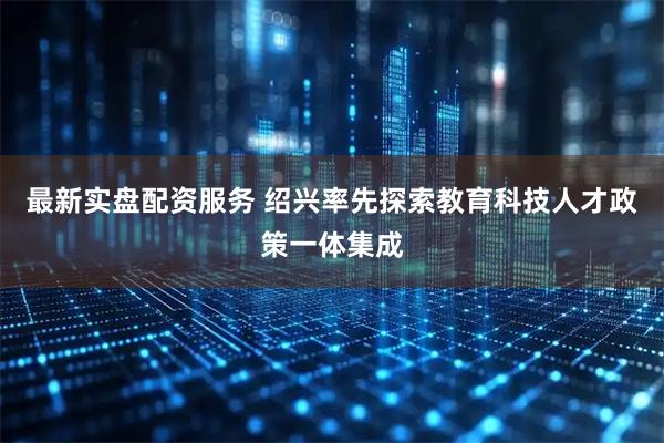 最新实盘配资服务 绍兴率先探索教育科技人才政策一体集成