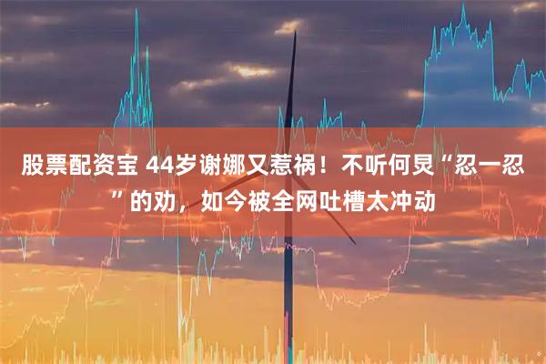 股票配资宝 44岁谢娜又惹祸!不听何炅“忍一忍”的劝,如今被全网吐槽太冲动