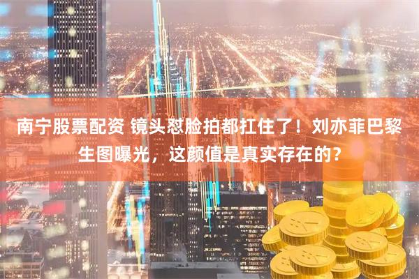 南宁股票配资 镜头怼脸拍都扛住了!刘亦菲巴黎生图曝光,这颜值是真实存在的?