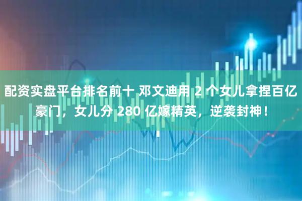 配资实盘平台排名前十 邓文迪用 2 个女儿拿捏百亿豪门，女儿分 280 亿嫁精英，逆袭封神！