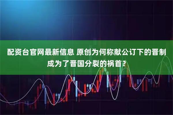 配资台官网最新信息 原创为何称献公订下的晋制成为了晋国分裂的祸首？
