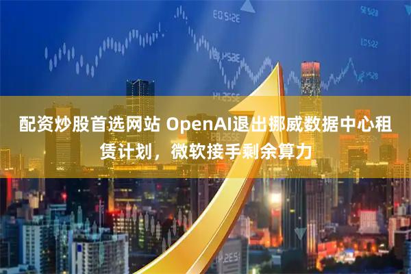 配资炒股首选网站 OpenAI退出挪威数据中心租赁计划，微软接手剩余算力