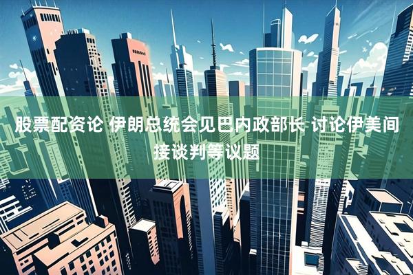 股票配资论 伊朗总统会见巴内政部长 讨论伊美间接谈判等议题