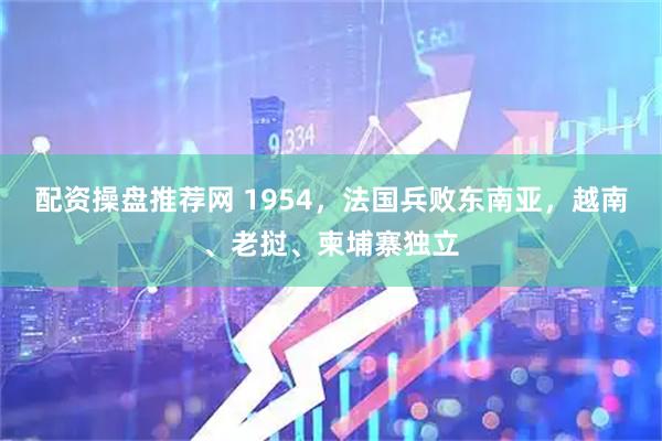 配资操盘推荐网 1954，法国兵败东南亚，越南、老挝、柬埔寨独立