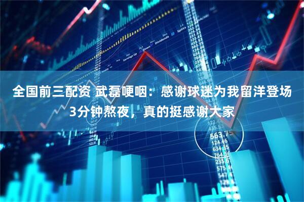 全国前三配资 武磊哽咽：感谢球迷为我留洋登场3分钟熬夜，真的挺感谢大家