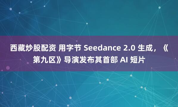 西藏炒股配资 用字节 Seedance 2.0 生成，《第九区》导演发布其首部 AI 短片