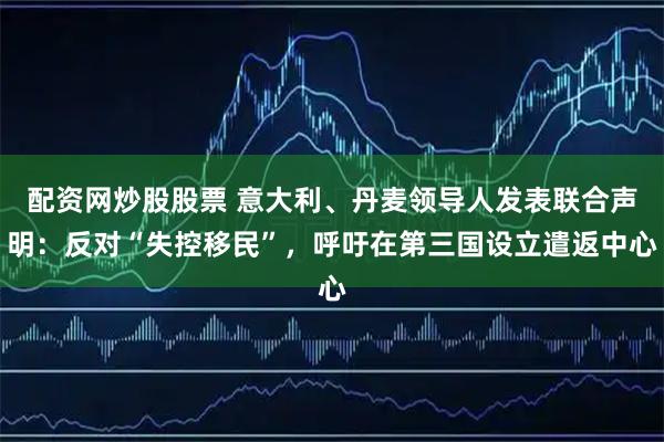 配资网炒股股票 意大利、丹麦领导人发表联合声明：反对“失控移民”，呼吁在第三国设立遣返中心
