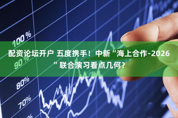 配资论坛开户 五度携手！中新“海上合作-2026”联合演习看点几何？