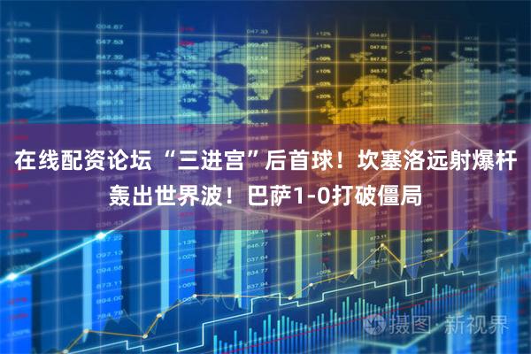 在线配资论坛 “三进宫”后首球！坎塞洛远射爆杆轰出世界波！巴萨1-0打破僵局