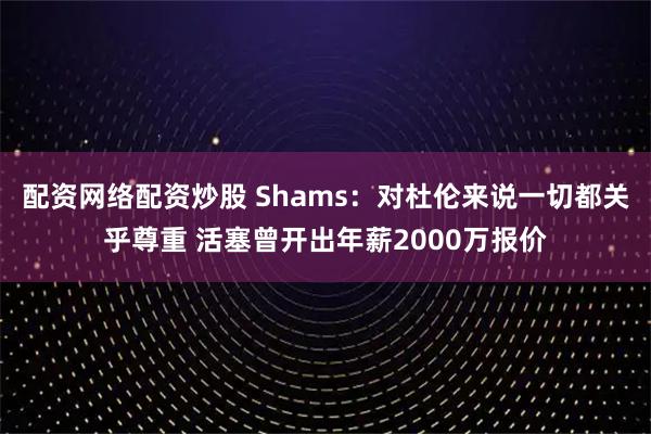 配资网络配资炒股 Shams：对杜伦来说一切都关乎尊重 活塞曾开出年薪2000万报价