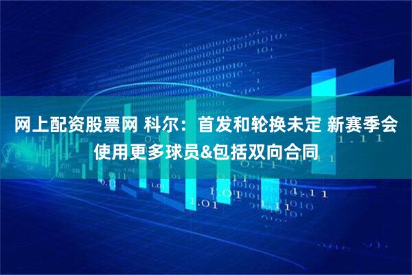 网上配资股票网 科尔：首发和轮换未定 新赛季会使用更多球员&包括双向合同